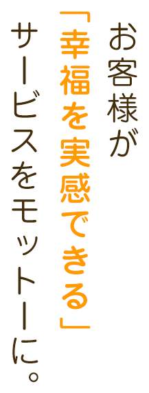 お客様が「幸福を実感できる」サービスをモットーに。